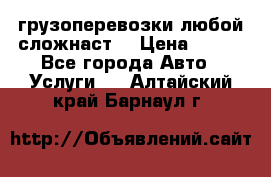 грузоперевозки любой сложнаст  › Цена ­ 100 - Все города Авто » Услуги   . Алтайский край,Барнаул г.